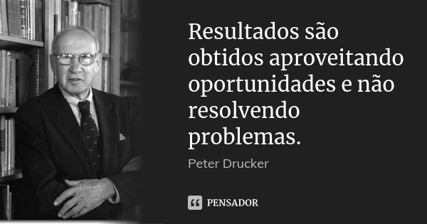 Resultados são obtidos aproveitando oportunidades e não resolvendo problemas.... Frase de Peter Drucker.