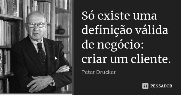 Só existe uma definição válida de negócio: criar um cliente.... Frase de Peter Drucker.