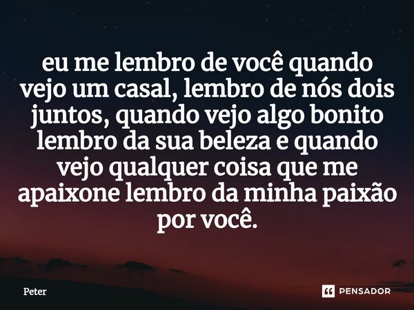 ⁠eu me lembro de você quando vejo um casal, lembro de nós dois juntos, quando vejo algo bonito lembro da sua beleza e quando vejo qualquer coisa que me apaixone... Frase de Peter.
