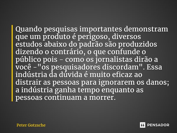 ⁠Quando pesquisas importantes demonstram que um produto é perigoso, diversos estudos abaixo do padrão são produzidos dizendo o contrário, o que confunde o públi... Frase de Peter Gotzsche.