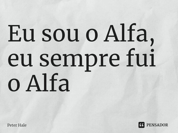 Eu sou o Alfa, eu sempre fui o Alfa... Frase de Peter Hale.