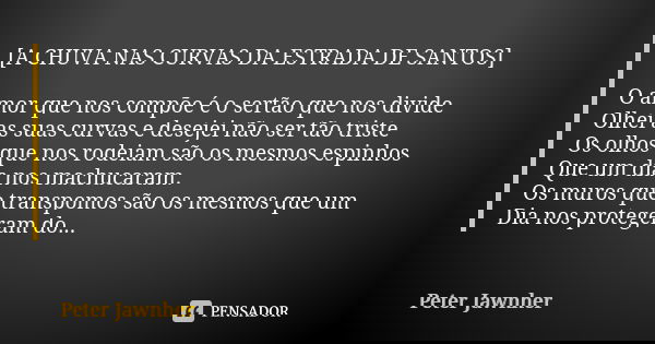 [A CHUVA NAS CURVAS DA ESTRADA DE SANTOS] O amor que nos compõe é o sertão que nos divide Olhei as suas curvas e desejei não ser tão triste Os olhos que nos rod... Frase de Peter Jawnher.
