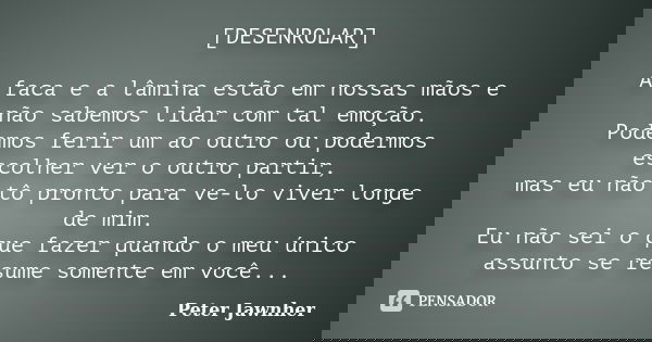 [DESENROLAR] A faca e a lâmina estão em nossas mãos e não sabemos lidar com tal emoção. Podemos ferir um ao outro ou podermos escolher ver o outro partir, mas e... Frase de Peter Jawnher.