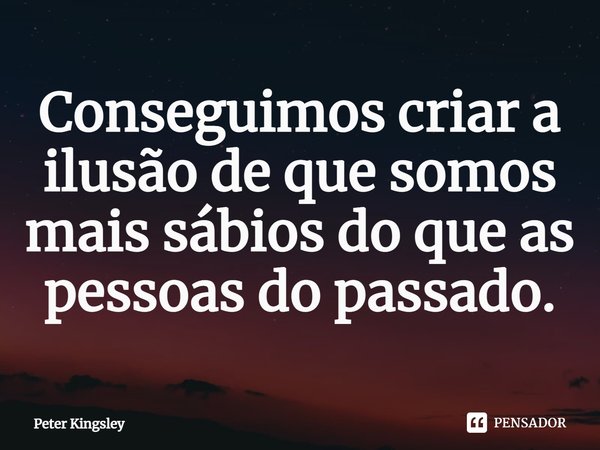 ⁠Conseguimos criar a ilusão de que somos mais sábios do que as pessoas do passado.... Frase de Peter Kingsley.