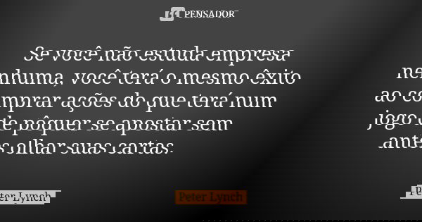 Se você não estuda empresa nenhuma, você terá o mesmo êxito ao comprar ações do que terá num jogo de pôquer se apostar sem antes olhar suas cartas.... Frase de Peter Lynch.