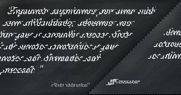 "Enquanto suspiramos por uma vida sem dificuldades, devemos nos lembrar que o carvalho cresce forte através de ventos contrários e que os diamantes são for... Frase de Peter Marshall.