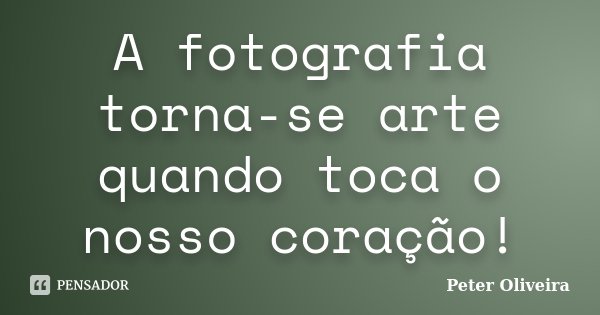 A fotografia torna-se arte quando toca o nosso coração!... Frase de Peter Oliveira.