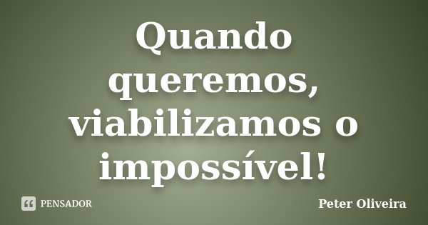 Quando queremos, viabilizamos o impossível!... Frase de Peter Oliveira.