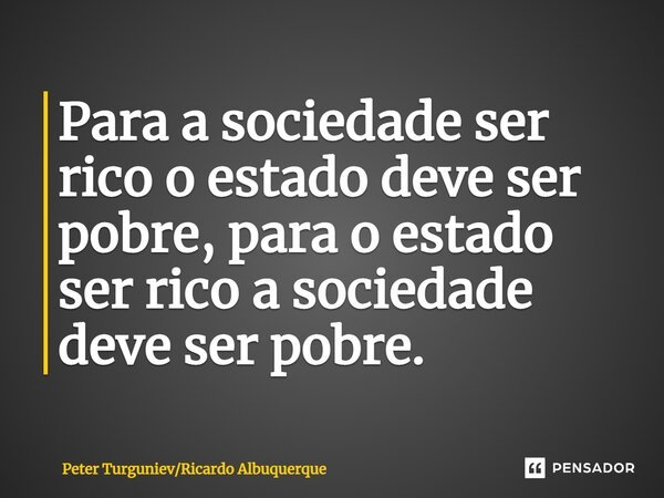 ⁠Para a sociedade ser rico o estado deve ser pobre, para o estado ser rico a sociedade deve ser pobre.... Frase de Peter TurgunievRicardo Albuquerque.