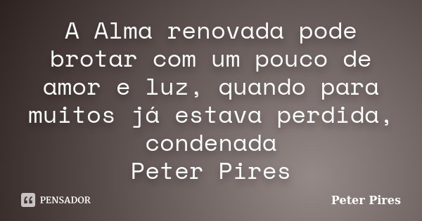 A Alma renovada pode brotar com um pouco de amor e luz, quando para muitos já estava perdida, condenada Peter Pires... Frase de Peter Pires.