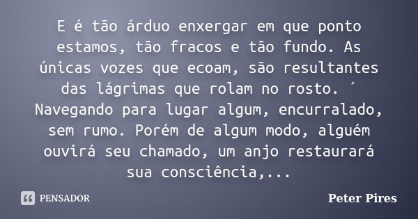 E é tão árduo enxergar em que ponto estamos, tão fracos e tão fundo. As únicas vozes que ecoam, são resultantes das lágrimas que rolam no rosto. ´ Navegando par... Frase de Peter Pires.