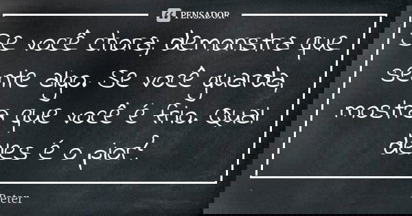 Se você chora; demonstra que sente algo. Se você guarda, mostra que você é frio. Qual deles é o pior?... Frase de Peter.