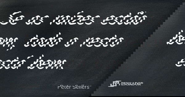 Se as raízes estão bem, todo o resto está bem.... Frase de Peter Sellers.