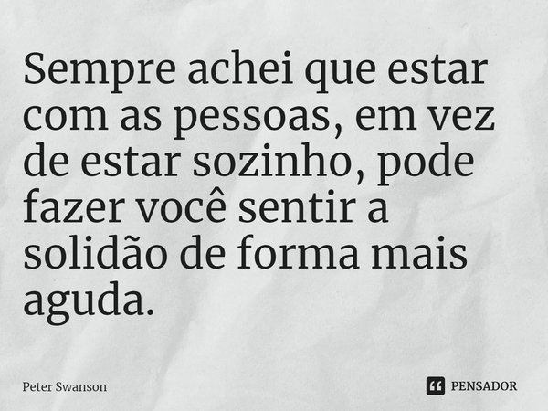 ⁠Sempre achei que estar com as pessoas, em vez de estar sozinho, pode fazer você sentir a solidão de forma mais aguda.... Frase de Peter Swanson.