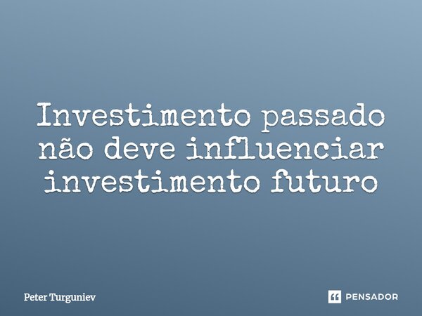 ⁠Investimento passado não deve influenciar investimento futuro... Frase de Peter Turguniev.