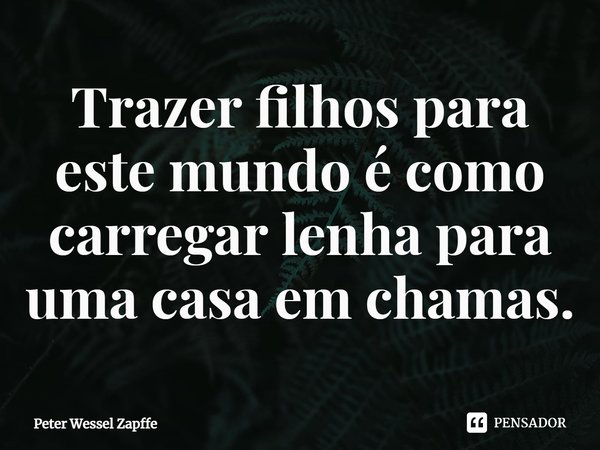 Trazer filhos para este mundo é como carregar lenha para uma casa em chamas.... Frase de Peter Wessel Zapffe.