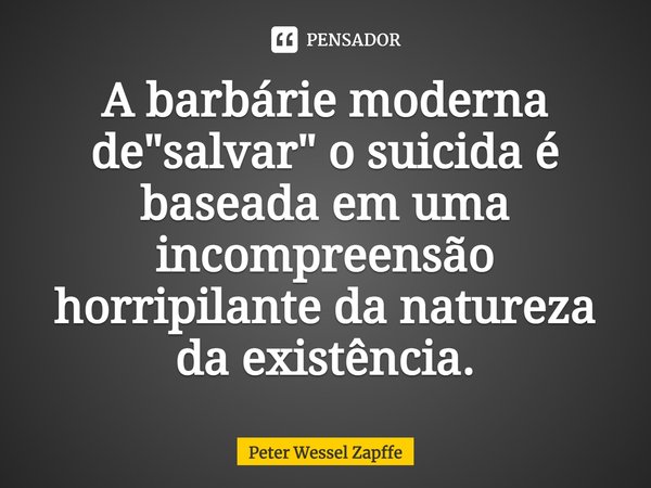 ⁠A barbárie moderna de "salvar" o suicida é baseada em uma incompreensão horripilante da natureza da existência.... Frase de Peter Wessel Zapffe.