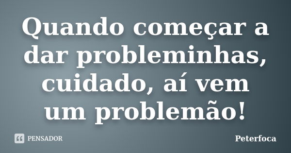 Quando começar a dar probleminhas, cuidado, aí vem um problemão!... Frase de Peterfoca.