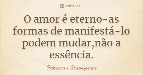 O amor é eterno-as formas de manifestá-lo podem mudar,não a essência.... Frase de Petrarca e Shakespeare.