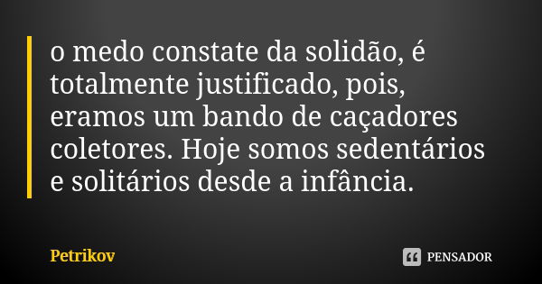 o medo constate da solidão, é totalmente justificado, pois, eramos um bando de caçadores coletores. Hoje somos sedentários e solitários desde a infância.... Frase de Petrikov.