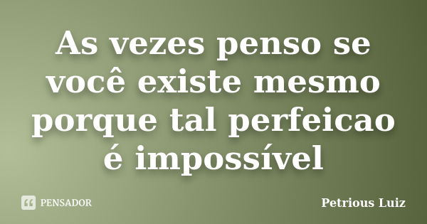 As vezes penso se você existe mesmo porque tal perfeicao é impossível... Frase de Petrious Luiz.