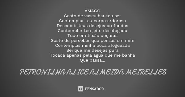 ⁠AMAGO
Gosto de vasculhar teu ser
Contemplar teu corpo ardoroso
Descobrir teus desejos profundos
Contemplar teu jeito desafogado
Tudo em ti são doçuras
Gosto de... Frase de PETRONILHA ALICE ALMEIDA MEIRELLES.