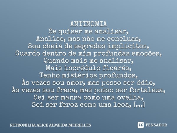 ⁠ANTINOMIA
Se quiser me analisar,
Analise, mas não me concluas,
Sou cheia de segredos implícitos,
Guardo dentro de mim profundas emoções,
Quando mais me analisa... Frase de PETRONILHA ALICE ALMEIDA MEIRELLES.