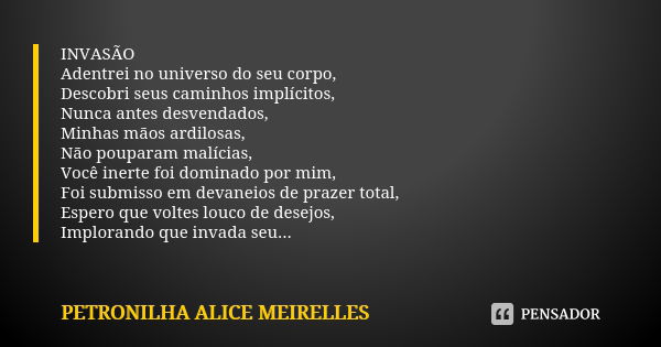 INVASÃO
Adentrei no universo do seu corpo,
Descobri seus caminhos implícitos,
Nunca antes desvendados,
Minhas mãos ardilosas,
Não pouparam malícias,
Você inerte... Frase de PETRONILHA ALICE MEIRELLES.