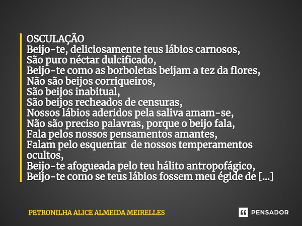 ⁠OSCULAÇÃO Beijo-te, deliciosamente teus lábios carnosos, São puro néctar dulcificado, Beijo-te como as borboletas beijam a tez da flores, Não são beijos corriq... Frase de PETRONILHA ALICE ALMEIDA MEIRELLES.