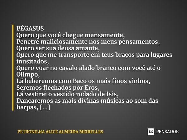 ⁠PÉGASOS
Quero que você chegue mansamente,
Penetre maliciosamente nos meus pensamentos,
Quero ser sua deusa amante,
Quero que me transporte em teus braços para ... Frase de PETRONILHA ALICE ALMEIDA MEIRELLES.