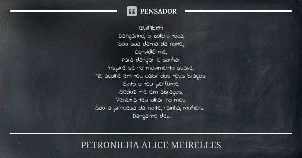 QUIMERA
Dançarino, o bolero toca,
Sou sua dama da noite,,
Convidê-me,
Para dançar e sonhar,
Inspire-se no movimento suave,
Me acolhe em teu calor dos teus braço... Frase de PETRONILHA ALICE MEIRELLES.