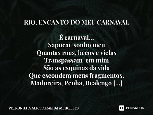 RIO, ENCANTO DO MEU CARNAVAL
É carnaval...
Sapucaí sonho meu
Quantas ruas, becos e vielas
Transpassam em mim
São as esquinas da vida
Que escondem meus fragmento... Frase de PETRONILHA ALICE ALMEIDA MEIRELLES.