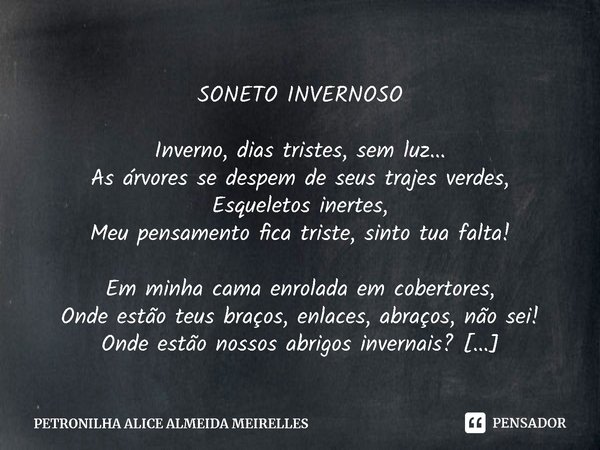 SONETO INVERNOSO Inverno, dias tristes, sem luz...
As árvores se despem de seus trajes verdes,
Esqueletos inertes,
Meu pensamento fica triste, sinto tua falta! ... Frase de PETRONILHA ALICE ALMEIDA MEIRELLES.