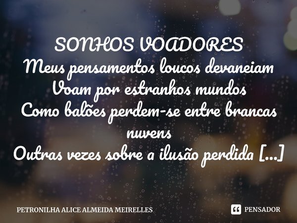 ⁠SONHOS VOADORES
Meus pensamentos loucos devaneiam
Voam por estranhos mundos
Como balões perdem-se entre brancas nuvens
Outras vezes sobre a ilusão perdida da i... Frase de PETRONILHA ALICE ALMEIDA MEIRELLES.