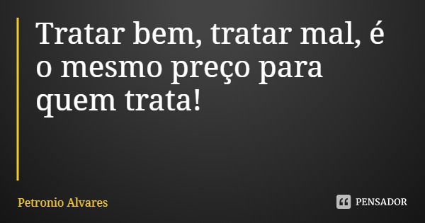 Tratar bem, tratar mal, é o mesmo preço para quem trata!... Frase de Petronio Alvares.