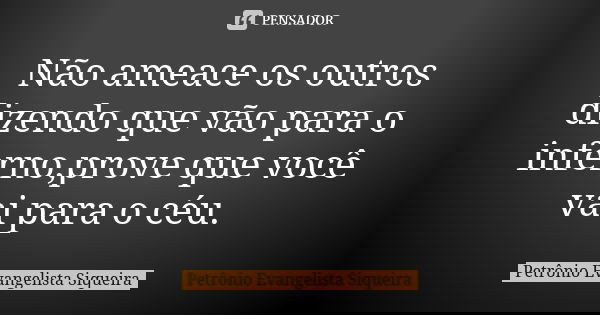 Não ameace os outros dizendo que vão para o inferno,prove que você vai para o céu.... Frase de Petrônio Evangelista Siqueira.