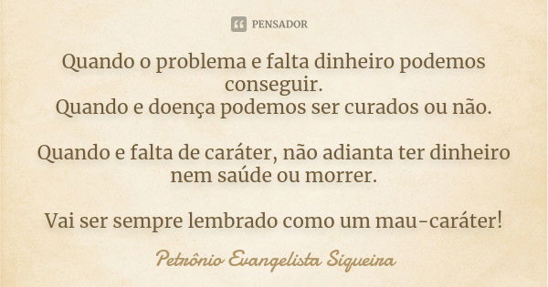 Quando o problema e falta dinheiro podemos conseguir. Quando e doença podemos ser curados ou não. Quando e falta de caráter, não adianta ter dinheiro nem saúde ... Frase de Petrônio Evangelista Siqueira.