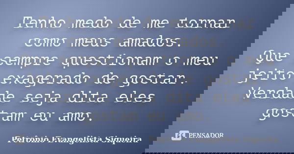Tenho medo de me tornar como meus amados. Que sempre questionam o meu jeito exagerado de gostar. Verdade seja dita eles gostam eu amo.... Frase de Petrônio Evangelista Siqueira.
