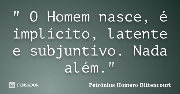 " O Homem nasce, é implícito, latente e subjuntivo. Nada além."... Frase de Petrônius Homero Bittencourt.