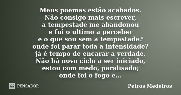 Meus poemas estão acabados. Não consigo mais escrever, a tempestade me abandonou e fui o ultimo a perceber e o que sou sem a tempestade? onde foi parar toda a i... Frase de Petros Medeiros.