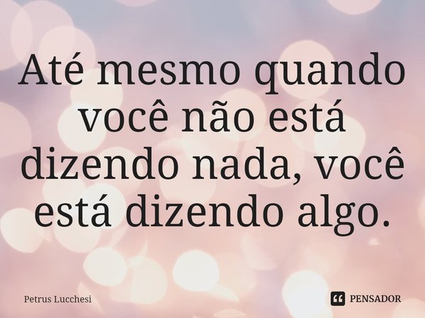 ⁠Até mesmo quando você não está dizendo nada, você está dizendo algo.... Frase de Petrus Lucchesi.