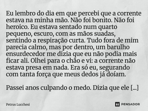 Eu lembro do dia em que percebi que a corrente estava na minha mão. Não foi bonito. Não foi heroico. Eu estava sentado num quarto pequeno, escuro, com as mãos ... Frase de Petrus Lucchesi.