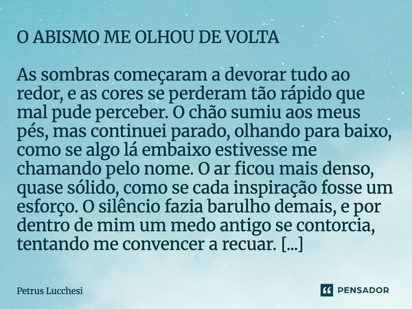 O ABISMO ME OLHOU DE VOLTA As sombras começaram a devorar tudo ao redor, e as cores se perderam tão rápido que mal pude perceber. O chão sumiu aos meus pés, ma... Frase de Petrus Lucchesi.