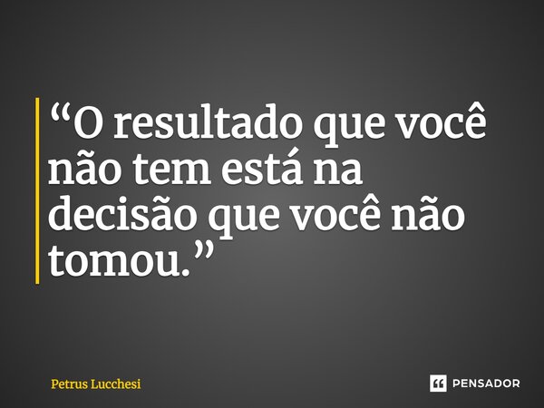 ⁠“O resultado que você não tem está na decisão que você não tomou.”... Frase de Petrus Lucchesi.