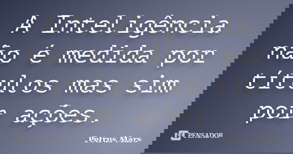 A Inteligência não é medida por títulos mas sim por ações.... Frase de Petrus Mars.