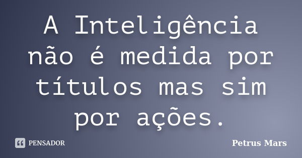 A Inteligência não é medida por títulos mas sim por ações.... Frase de Petrus Mars.