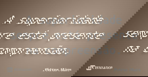 A superioridade sempre está presente na compreensão.... Frase de Petrus Mars.