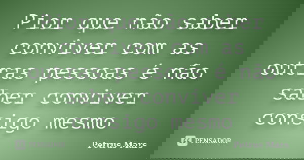 Pior que não saber conviver com as outras pessoas é não saber conviver consigo mesmo... Frase de Petrus Mars.