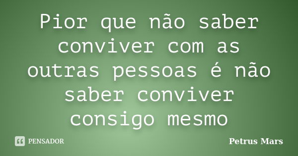 Pior que não saber conviver com as outras pessoas é não saber conviver consigo mesmo... Frase de Petrus Mars.