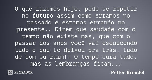 O que fazemos hoje, pode se repetir no futuro assim como erramos no passado e estamos errando no presente.. Dizem que saudade com o tempo não existe mas, que co... Frase de Petter Brendel.